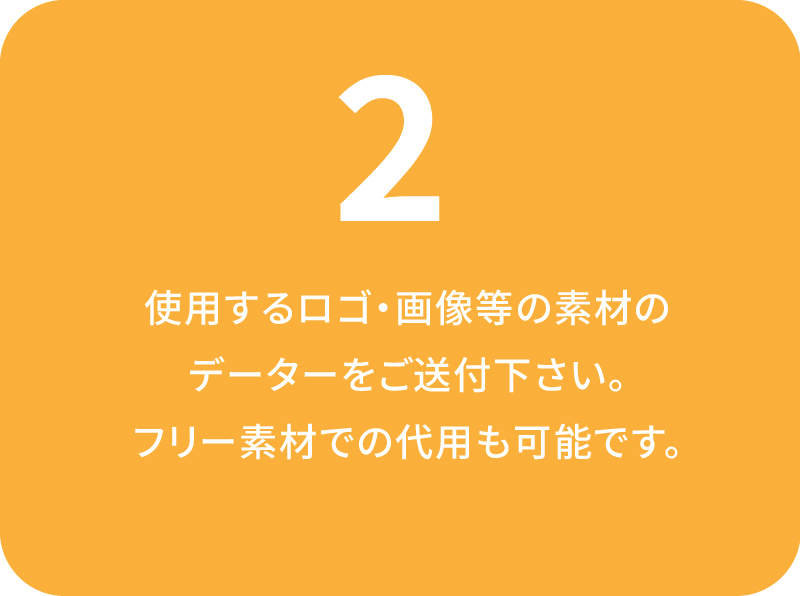 使用するロゴ・画像等の素材の
データーをご送付下さい。フリー素材での代用も可能です。