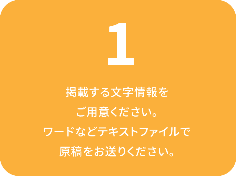 掲載する文字情報を
ご用意ください。ワードなどテキストファイルで原稿をお送りください。